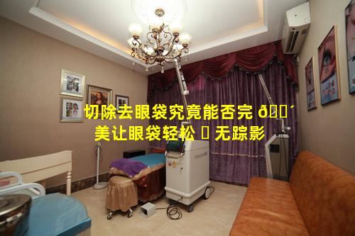 切除去眼袋究竟能否完 🐴 美让眼袋轻松 ☘ 无踪影